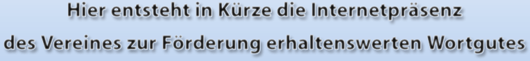 Hier entsteht in Kürze die Internetpräsenz des Vereines zur Förderung erhaltenswerten Wortgutes